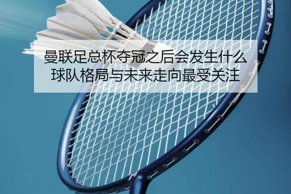曼联足总杯夺冠之后会发生什么 球队格局与未来走向最受关注